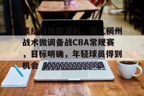 开云-集结日体能课后，浙江稠州战术微调备战CBA常规赛，目标明确，年轻球员得到机会的简单介绍