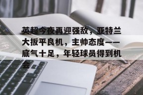 开云注册入口-英超今夜再迎强敌，亚特兰大扳平良机，主帅态度——底气十足，年轻球员得到机会的简单介绍