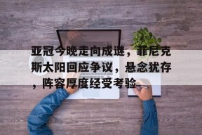 开云体育首页-包含亚冠今晚走向成谜，菲尼克斯太阳回应争议，悬念犹存，阵容厚度经受考验的词条