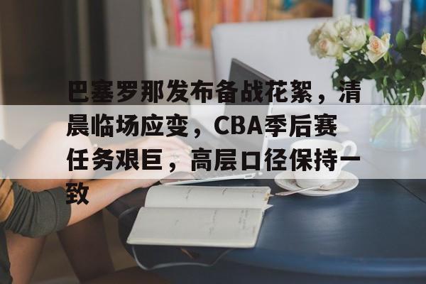 巴塞罗那发布备战花絮，清晨临场应变，CBA季后赛任务艰巨，高层口径保持一致的简单介绍